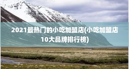 2021最热门的小吃加盟店(小吃加盟店10大品牌排行榜)