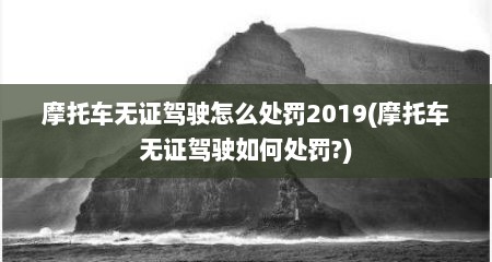 摩托车无证驾驶怎么处罚2019(摩托车无证驾驶如何处罚?)