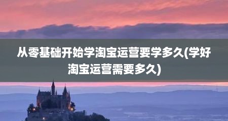 从零基础开始学淘宝运营要学多久(学好淘宝运营需要多久)