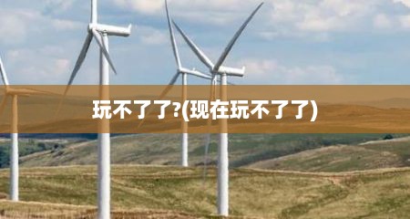 玩不了了?(现在玩不了了)