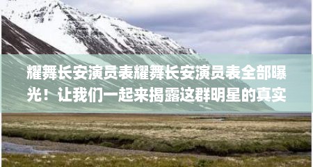 耀舞长安演员表耀舞长安演员表全部曝光！让我们一起来揭露这群明星的真实面貌！