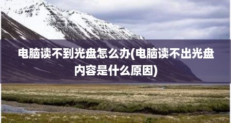 电脑读不到光盘怎么办(电脑读不出光盘内容是什么原因)