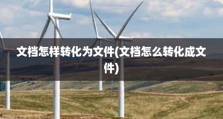 文档怎样转化为文件(文档怎么转化成文件)