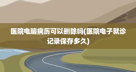 医院电脑病历可以删除吗(医院电子就诊记录保存多久)