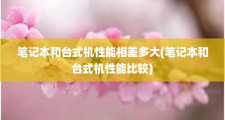 笔记本和台式机性能相差多大(笔记本和台式机性能比较)