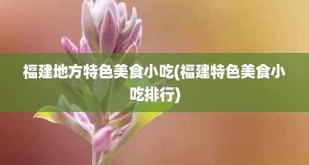 福建地方特色美食小吃(福建特色美食小吃排行)