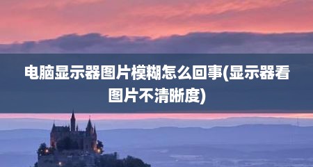 电脑显示器图片模糊怎么回事(显示器看图片不清晰度)
