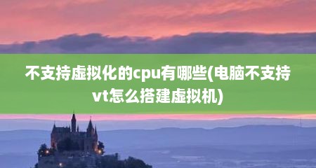 不支持虚拟化的cpu有哪些(电脑不支持vt怎么搭建虚拟机)
