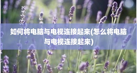 如何将电脑与电视连接起来(怎么将电脑与电视连接起来)