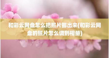 和彩云网盘怎么把照片挪出来(和彩云网盘的照片怎么调到相册)