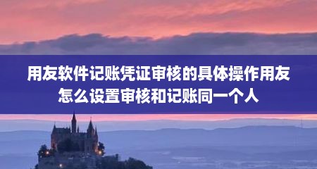用友软件记账凭证审核的具体操作用友怎么设置审核和记账同一个人