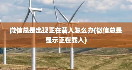 微信总是出现正在载入怎么办(微信总是显示正在载入)