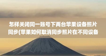 怎样关闭同一账号下两台苹果设备照片同步(苹果如何取消同步照片在不同设备)