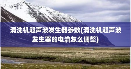 清洗机超声波发生器参数(清洗机超声波发生器的电流怎么调整)