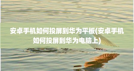 安卓手机如何投屏到华为平板(安卓手机如何投屏到华为电脑上)
