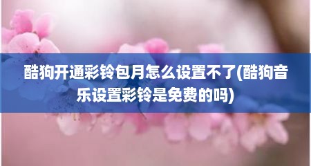 酷狗开通彩铃包月怎么设置不了(酷狗音乐设置彩铃是免费的吗)