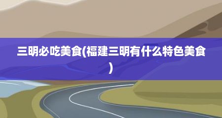 三明必吃美食(福建三明有什么特色美食)