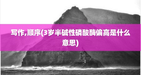 写作,顺序(3岁半碱性磷酸酶偏高是什么意思)