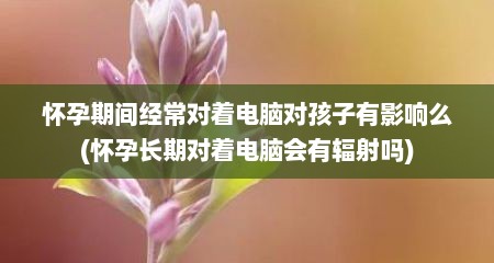 怀孕期间经常对着电脑对孩子有影响么(怀孕长期对着电脑会有辐射吗)