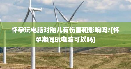 怀孕玩电脑对胎儿有伤害和影响吗?(怀孕期间玩电脑可以吗)