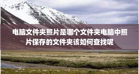 电脑文件夹照片是哪个文件夹电脑中照片保存的文件夹该如何查找呢