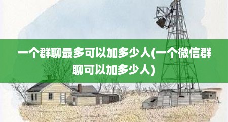 一个群聊最多可以加多少人(一个微信群聊可以加多少人)