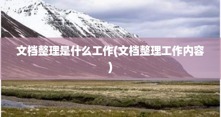 文档整理是什么工作(文档整理工作内容)