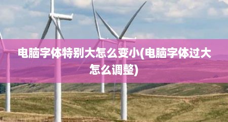 电脑字体特别大怎么变小(电脑字体过大怎么调整)