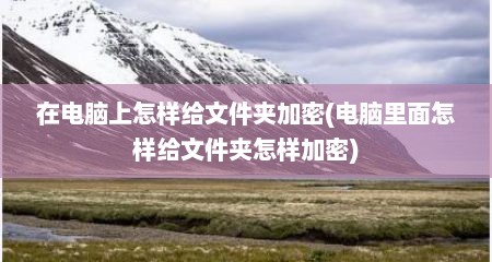 在电脑上怎样给文件夹加密(电脑里面怎样给文件夹怎样加密)