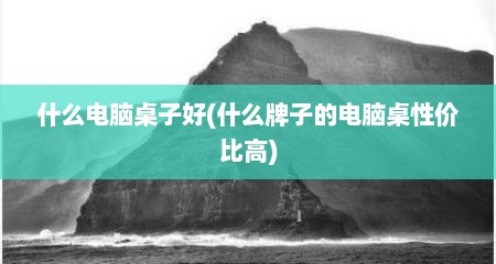什么电脑桌子好(什么牌子的电脑桌性价比高)