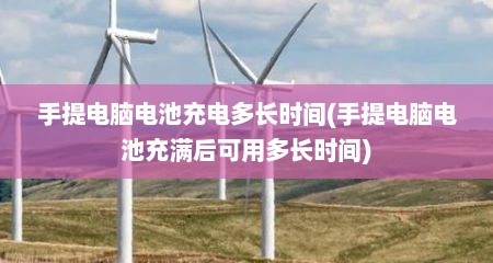 手提电脑电池充电多长时间(手提电脑电池充满后可用多长时间)