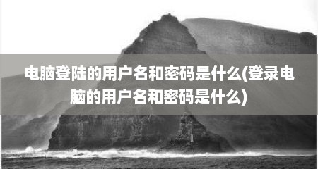 电脑登陆的用户名和密码是什么(登录电脑的用户名和密码是什么)