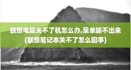 联想电脑关不了机怎么办,菜单蹦不出来(联想笔记本关不了怎么回事)