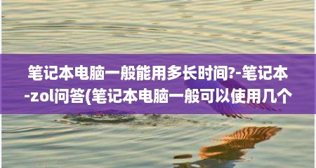 笔记本电脑一般能用多长时间?-笔记本-zol问答(笔记本电脑一般可以使用几个小时)