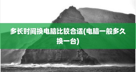多长时间换电脑比较合适(电脑一般多久换一台)