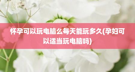 怀孕可以玩电脑么每天能玩多久(孕妇可以适当玩电脑吗)