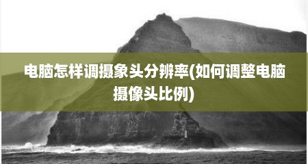 电脑怎样调摄象头分辨率(如何调整电脑摄像头比例)
