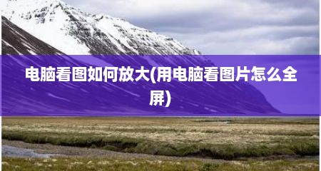 电脑看图如何放大(用电脑看图片怎么全屏)