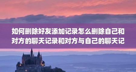 如何删除好友添加记录怎么删除自己和对方的聊天记录和对方与自己的聊天记录