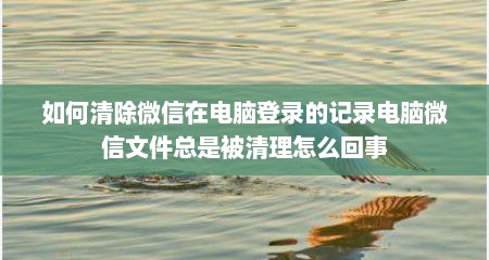 如何清除微信在电脑登录的记录电脑微信文件总是被清理怎么回事