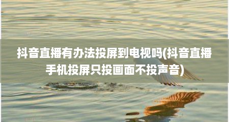 抖音直播有办法投屏到电视吗(抖音直播手机投屏只投画面不投声音)