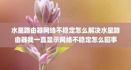 水星路由器网络不稳定怎么解决水星路由器我一直显示网络不稳定怎么回事