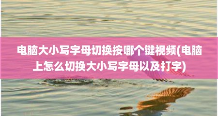 电脑大小写字母切换按哪个键视频(电脑上怎么切换大小写字母以及打字)