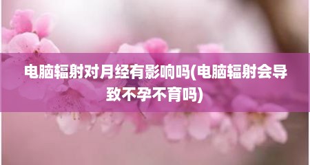 电脑辐射对月经有影响吗(电脑辐射会导致不孕不育吗)