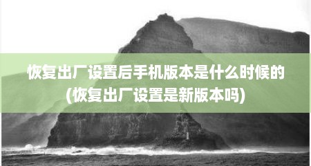 恢复出厂设置后手机版本是什么时候的(恢复出厂设置是新版本吗)