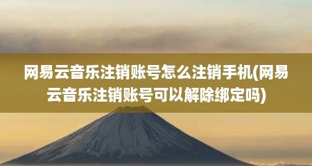 网易云音乐注销账号怎么注销手机(网易云音乐注销账号可以解除绑定吗)
