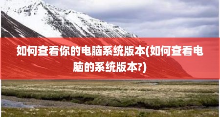 如何查看你的电脑系统版本(如何查看电脑的系统版本?)
