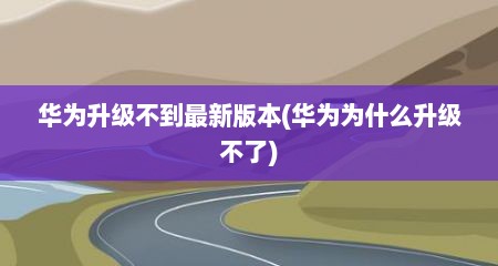 华为升级不到最新版本(华为为什么升级不了)