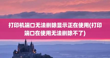 打印机端口无法删除显示正在使用(打印端口在使用无法删除不了)