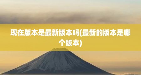 现在版本是最新版本吗(最新的版本是哪个版本)
